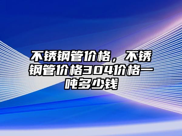 不銹鋼管價(jià)格，不銹鋼管價(jià)格304價(jià)格一噸多少錢
