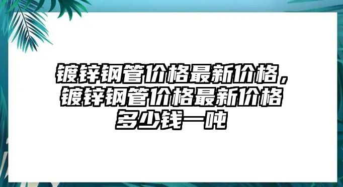 鍍鋅鋼管價格最新價格，鍍鋅鋼管價格最新價格多少錢一噸