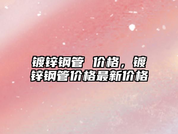 鍍鋅鋼管 價(jià)格，鍍鋅鋼管價(jià)格最新價(jià)格