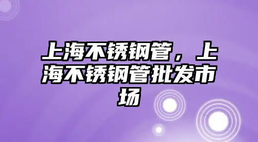 上海不銹鋼管，上海不銹鋼管批發(fā)市場