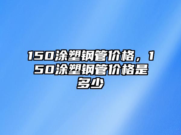 150涂塑鋼管價(jià)格，150涂塑鋼管價(jià)格是多少