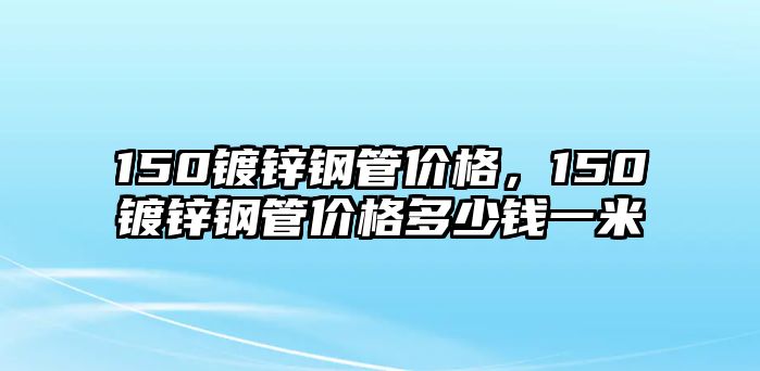 150鍍鋅鋼管價格，150鍍鋅鋼管價格多少錢一米