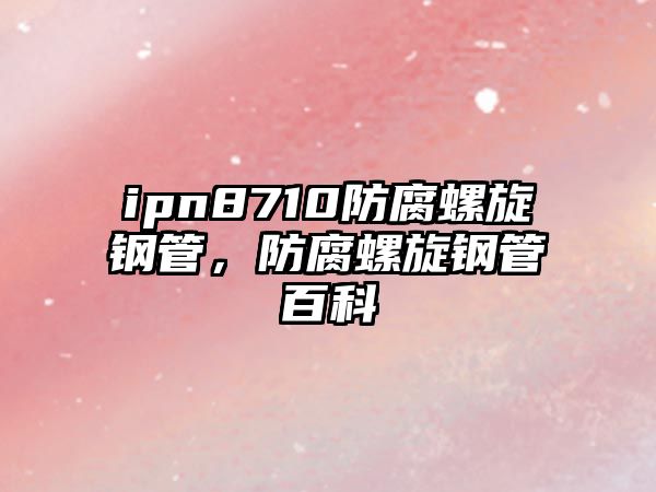 ipn8710防腐螺旋鋼管，防腐螺旋鋼管百科