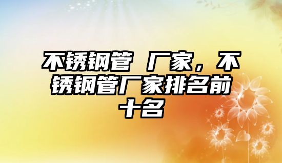 不銹鋼管 廠家，不銹鋼管廠家排名前十名