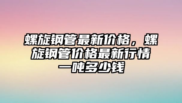 螺旋鋼管最新價格，螺旋鋼管價格最新行情一噸多少錢