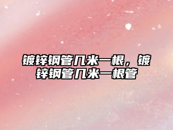 鍍鋅鋼管幾米一根，鍍鋅鋼管幾米一根管