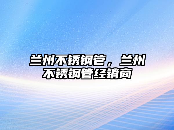 蘭州不銹鋼管，蘭州不銹鋼管經(jīng)銷商