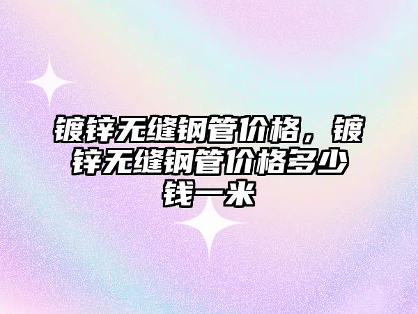 鍍鋅無縫鋼管價格，鍍鋅無縫鋼管價格多少錢一米