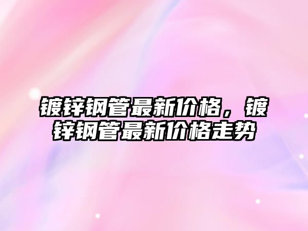 鍍鋅鋼管最新價(jià)格，鍍鋅鋼管最新價(jià)格走勢(shì)