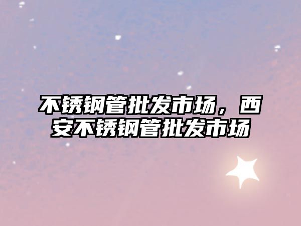 不銹鋼管批發(fā)市場，西安不銹鋼管批發(fā)市場