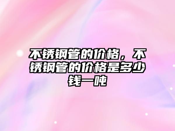 不銹鋼管的價格，不銹鋼管的價格是多少錢一噸