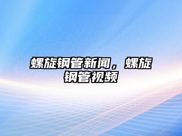 螺旋鋼管新聞，螺旋鋼管視頻