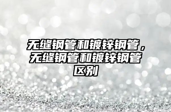 無縫鋼管和鍍鋅鋼管，無縫鋼管和鍍鋅鋼管區(qū)別