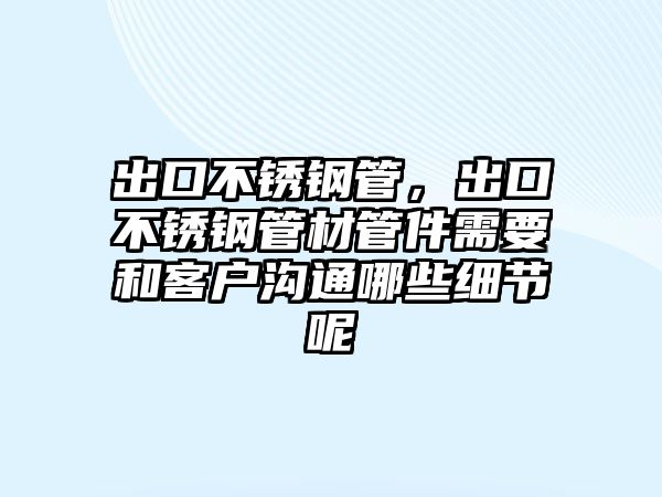 出口不銹鋼管，出口不銹鋼管材管件需要和客戶溝通哪些細(xì)節(jié)呢