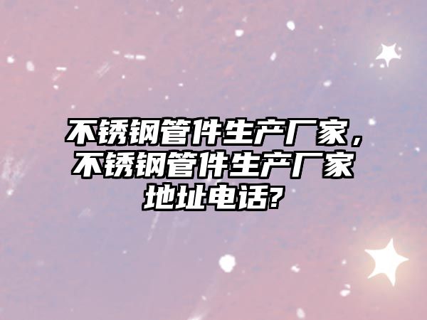 不銹鋼管件生產(chǎn)廠家，不銹鋼管件生產(chǎn)廠家地址電話?