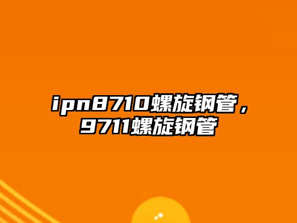 ipn8710螺旋鋼管，9711螺旋鋼管