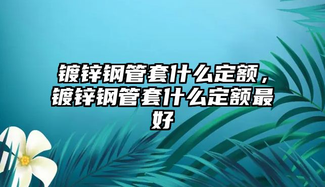 鍍鋅鋼管套什么定額，鍍鋅鋼管套什么定額最好