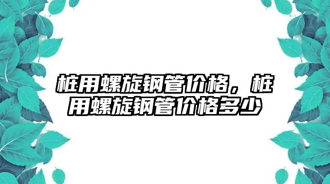 樁用螺旋鋼管價(jià)格，樁用螺旋鋼管價(jià)格多少
