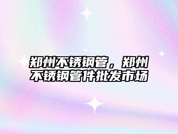 鄭州不銹鋼管，鄭州不銹鋼管件批發(fā)市場