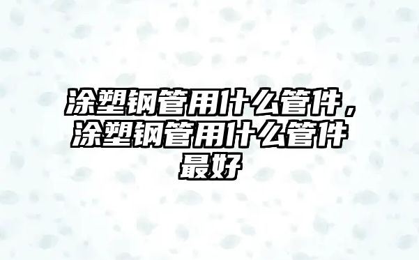 涂塑鋼管用什么管件，涂塑鋼管用什么管件最好