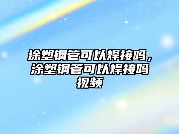 涂塑鋼管可以焊接嗎，涂塑鋼管可以焊接嗎視頻