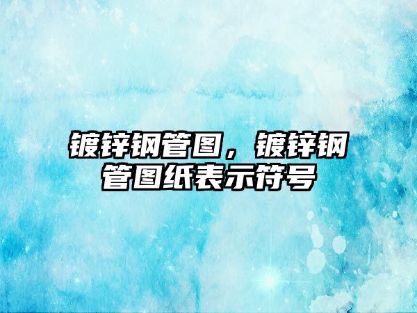 鍍鋅鋼管圖，鍍鋅鋼管圖紙表示符號
