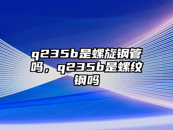 q235b是螺旋鋼管嗎，q235b是螺紋鋼嗎