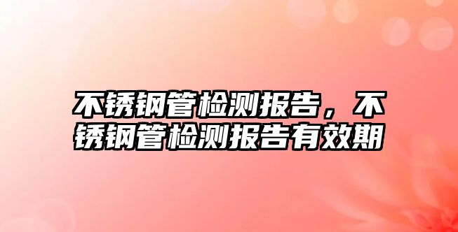 不銹鋼管檢測(cè)報(bào)告，不銹鋼管檢測(cè)報(bào)告有效期