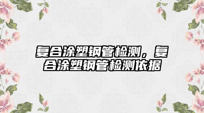 復(fù)合涂塑鋼管檢測(cè)，復(fù)合涂塑鋼管檢測(cè)依據(jù)