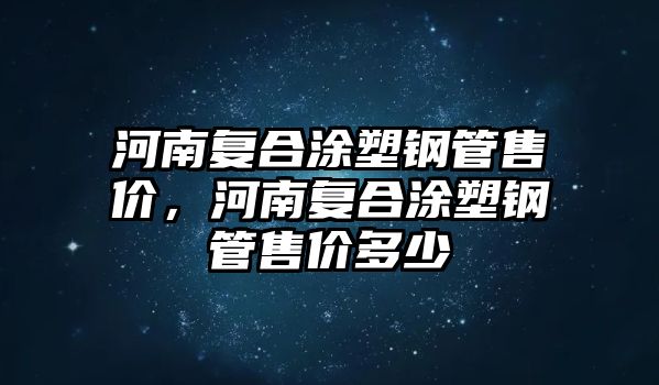 河南復(fù)合涂塑鋼管售價，河南復(fù)合涂塑鋼管售價多少