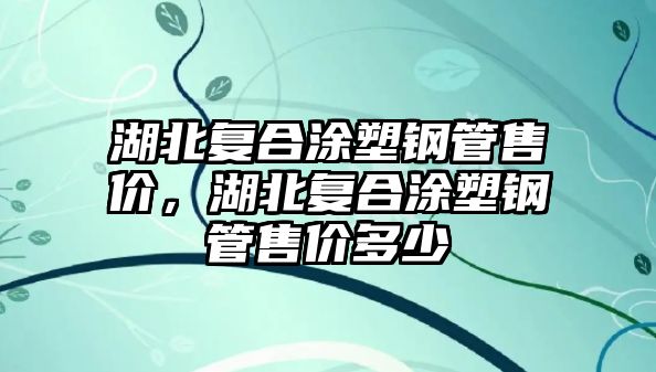 湖北復(fù)合涂塑鋼管售價，湖北復(fù)合涂塑鋼管售價多少