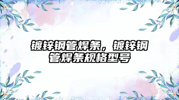 鍍鋅鋼管焊條，鍍鋅鋼管焊條規(guī)格型號(hào)